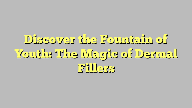 Discover the Fountain of Youth: The Magic of Dermal Fillers