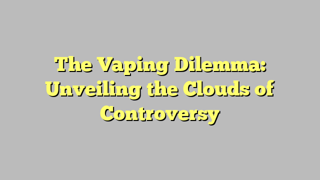 The Vaping Dilemma: Unveiling the Clouds of Controversy